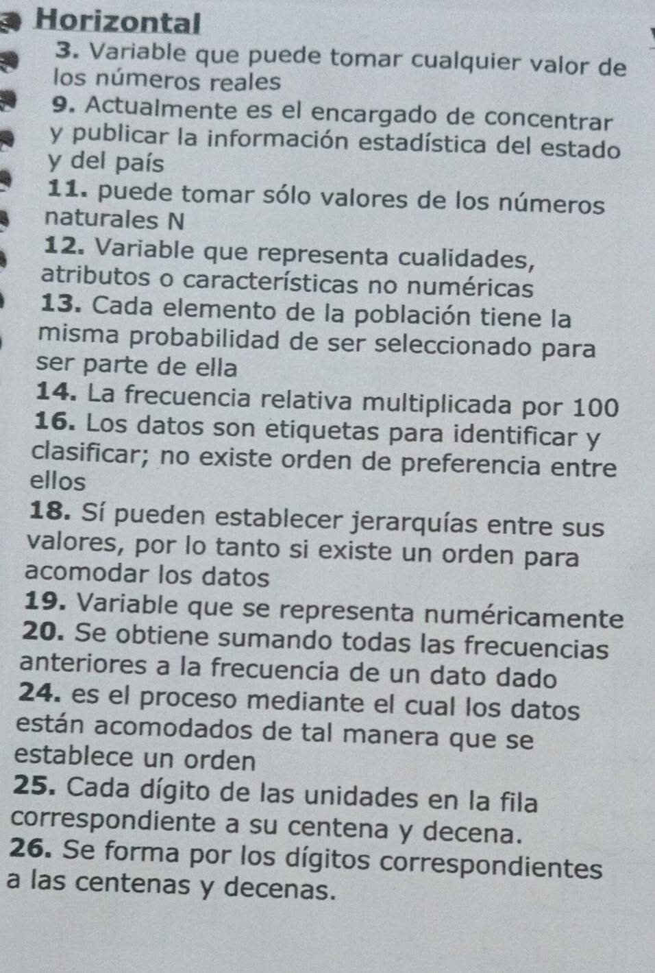 Horizontal 
3. Variable que puede tomar cualquier valor de 
los números reales 
9. Actualmente es el encargado de concentrar 
y publicar la información estadística del estado 
y del país 
11. puede tomar sólo valores de los números 
naturales N 
12. Variable que representa cualidades, 
atributos o características no numéricas 
13. Cada elemento de la población tiene la 
misma probabilidad de ser seleccionado para 
ser parte de ella 
14. La frecuencia relativa multiplicada por 100
16. Los datos son etiquetas para identificar y 
clasificar; no existe orden de preferencia entre 
ellos 
18. Sí pueden establecer jerarquías entre sus 
valores, por lo tanto si existe un orden para 
acomodar los datos 
19. Variable que se representa numéricamente 
20. Se obtiene sumando todas las frecuencias 
anteriores a la frecuencia de un dato dado 
24. es el proceso mediante el cual los datos 
están acomodados de tal manera que se 
establece un orden 
25. Cada dígito de las unidades en la fila 
correspondiente a su centena y decena. 
26. Se forma por los dígitos correspondientes 
a las centenas y decenas.