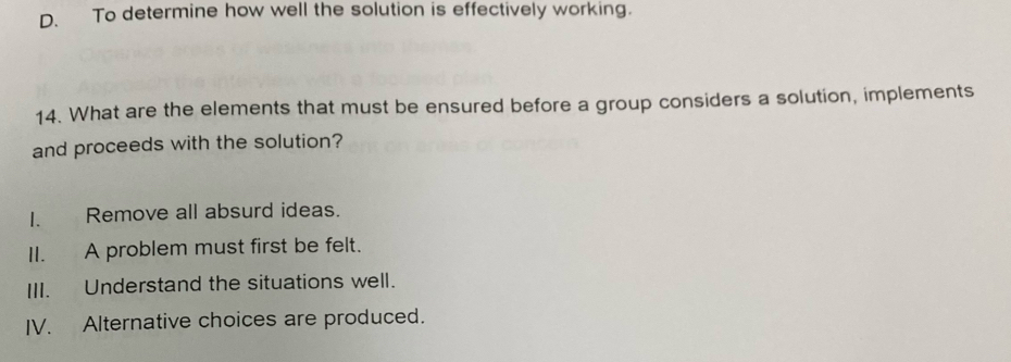 D. To determine how well the solution is effectively working.
14. What are the elements that must be ensured before a group considers a solution, implements
and proceeds with the solution?
I. Remove all absurd ideas.
II. A problem must first be felt.
III. Understand the situations well.
IV. Alternative choices are produced.