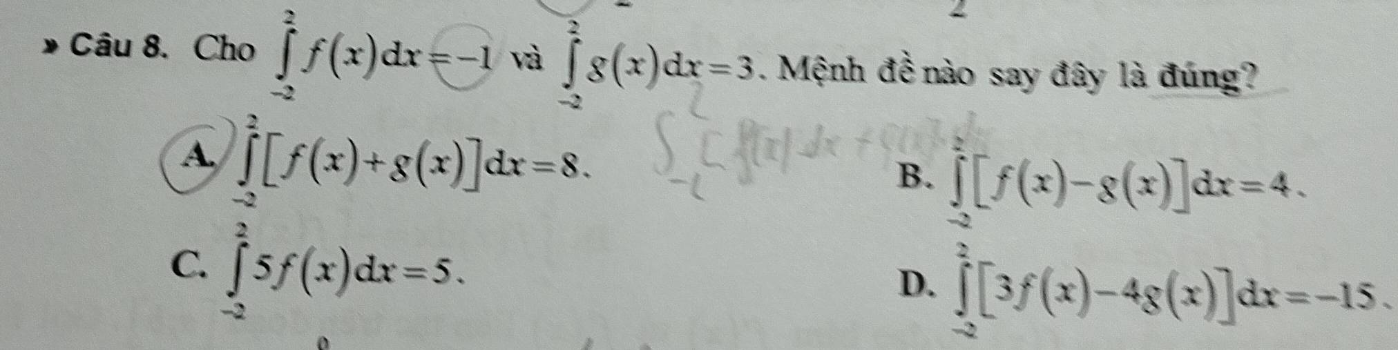 Cho ∈tlimits _(-2)^2f(x)dx=-1 và ∈tlimits _(-2)^2g(x)dx=3. Mệnh đề nào say đây là đúng?
A ∈tlimits _(-2)^2[f(x)+g(x)]dx=8.
B. ∈tlimits _(-2)^2[f(x)-g(x)]dx=4.
C. ∈tlimits _(-2)^25f(x)dx=5.
D. ∈tlimits _(-2)^2[3f(x)-4g(x)]dx=-15.