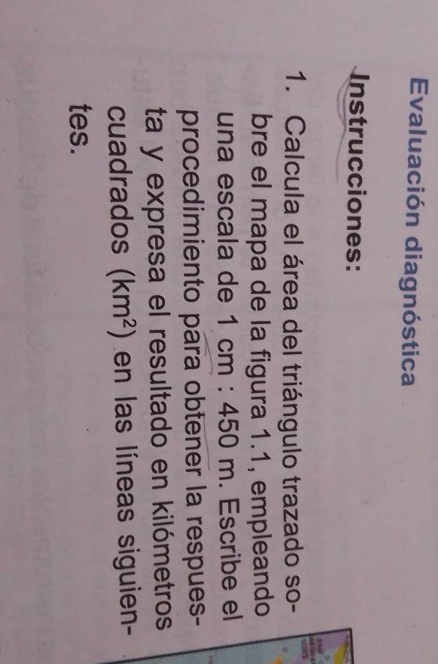 Evaluación diagnóstica 
Instrucciones: 

1. Calcula el área del triángulo trazado so- 
bre el mapa de la figura 1.1, empleando 
una escala de 1cm:450m. Escribe el 
procedimiento para obtener la respues- 
ta y expresa el resultado en kilómetros 
cuadrados (km^2) en las líneas siguien- 
tes.