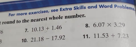 For more exercises, see Extra Skills and Word Problems. 
t round to the nearest whole number. 
6 7. 10.13+1.46 8. 6.07* 3.29
10. 21.18-17.92 11. 11.53+7.23