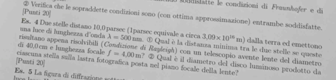 soddislatte le condizioni di Fraunhofer e di 
[Punti 20] 
② Verifica che le sopraddette condizioni sono (con ottima approssimazione) entrambe soddisfatte. 
Es. 4 Due stelle distano 10,0 parsec (1parsec equivale a circa 3,09* 10^(16)m) dalla terra ed emettono 
una luce di lunghezza d’onda lambda =500nm. ① Qual è la distanza minima tra le due stelle se queste 
risultano appena risolvibili (Condizione di Rayleigh) con un telescopio avente lente del diametro 
di 40,0 cm e lunghezza focale f=4,00m ? ② Qual è il diametro del disco luminoso prodotto da 
[Punti 20] 
ciascuna stella sulla lastra fotografica posta nel piano focale della lente? 
Es. 5 La figura di diffrazione so 
luce