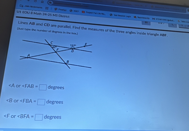 JNA Bookmana Prodigs Project Pat Lits We..
7007
U1 EOU 8 Math 24-25 MS District
Test Session Login RapidMantity   6124812967gnstud. " C a c
B oE 
、 1
Lines AB and CD are parallel. Find the measures of the three angles inside triangle ABF.
(Just type the number of degrees in the bax.)
∠ A or ∠ FAB=□ degrees
∠ B or ∠ FBA=□ degrees
∠ F or ∠ BFA=□ degrees