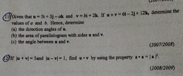 (20077208 
11 Given that u=3i+3j-ak and v=bi+2k. If u* v=6i-2j+12k ,determine the 
values of a and b. Hence, determine 
(a) the direction angles of u. 
(b) the area of parallelogram with sides u and v. 
(c) the angle between u and v. 
(2007/2008) 
2If |u+v|=5 and |u-v|=1 , find u· v by using the property a· a=|a|^2. 
(2008/2009)