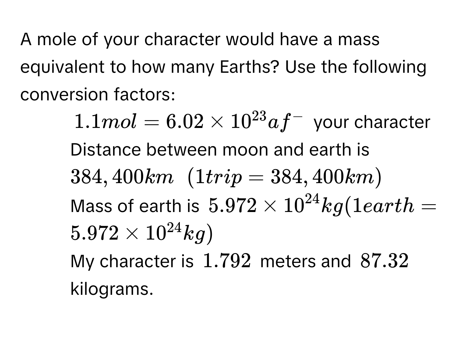 A mole of your character would have a mass equivalent to how many Earths? Use the following conversion factors:
1. $1.1 mol = 6.02 * 10^(23) af^-$ your character
2. Distance between moon and earth is $384,400 km$ $(1 trip = 384,400 km)$
3. Mass of earth is $5.972 * 10^(24) kg (1 earth = 5.972 * 10^(24) kg)$
My character is $1.792$ meters and $87.32$ kilograms.