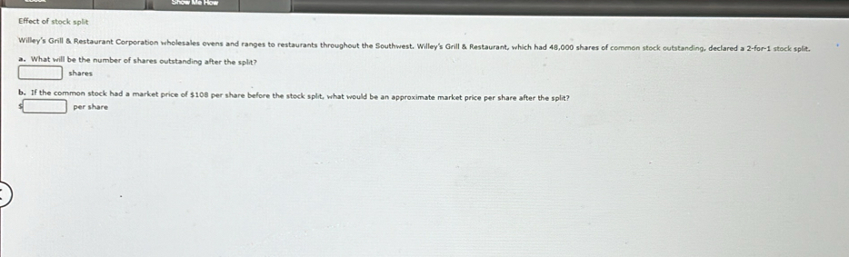 Effect of stock split 
Willey's Grill & Restaurant Corporation wholesales ovens and ranges to restaurants throughout the Southwest, Willey's Grill & Restaurant, which had 48,000 shares of common stock outstanding, declared a ; 2-for-1 stock split. 
a. What will be the number of shares outstanding after the split? 
shares 
b. If the common stock had a market price of $108 per share before the stock split, what would be an approximate market price per share after the split? 
per share