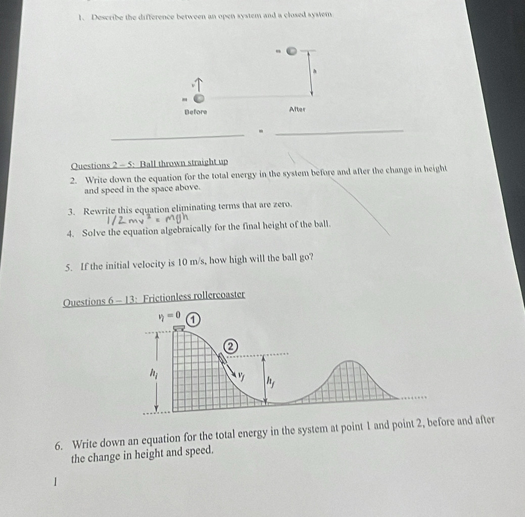 Describe the difference between an open system and a closed system
_
_
Questions 2 - 5: Ball thrown straight up
2. Write down the equation for the total energy in the system before and after the change in height
and speed in the space above.
3. Rewrite this equation eliminating terms that are zero.
4. Solve the equation algebraically for the final height of the ball.
5. If the initial velocity is 10 m/s, how high will the ball go?
Ouestions 6 - 13: Frictionless rollercoaster
6. Write down an equation for the total energy in the system at point 1 and point 2, before and after
the change in height and speed.