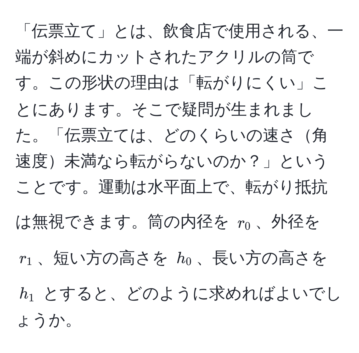 「伝票立て」とは、飲食店で使用される、一端が斜めにカットされたアクリルの筒です。この形状の理由は「転がりにくい」ことにあります。そこで疑問が生まれました。「伝票立ては、どのくらいの速さ角速度未満なら転がらないのか？」ということです。運動は水平面上で、転がり抵抗は無視できます。筒の内径を $r_0$、外径を $r_1$、短い方の高さを $h_0$、長い方の高さを $h_1$ とすると、どのように求めればよいでしょうか。