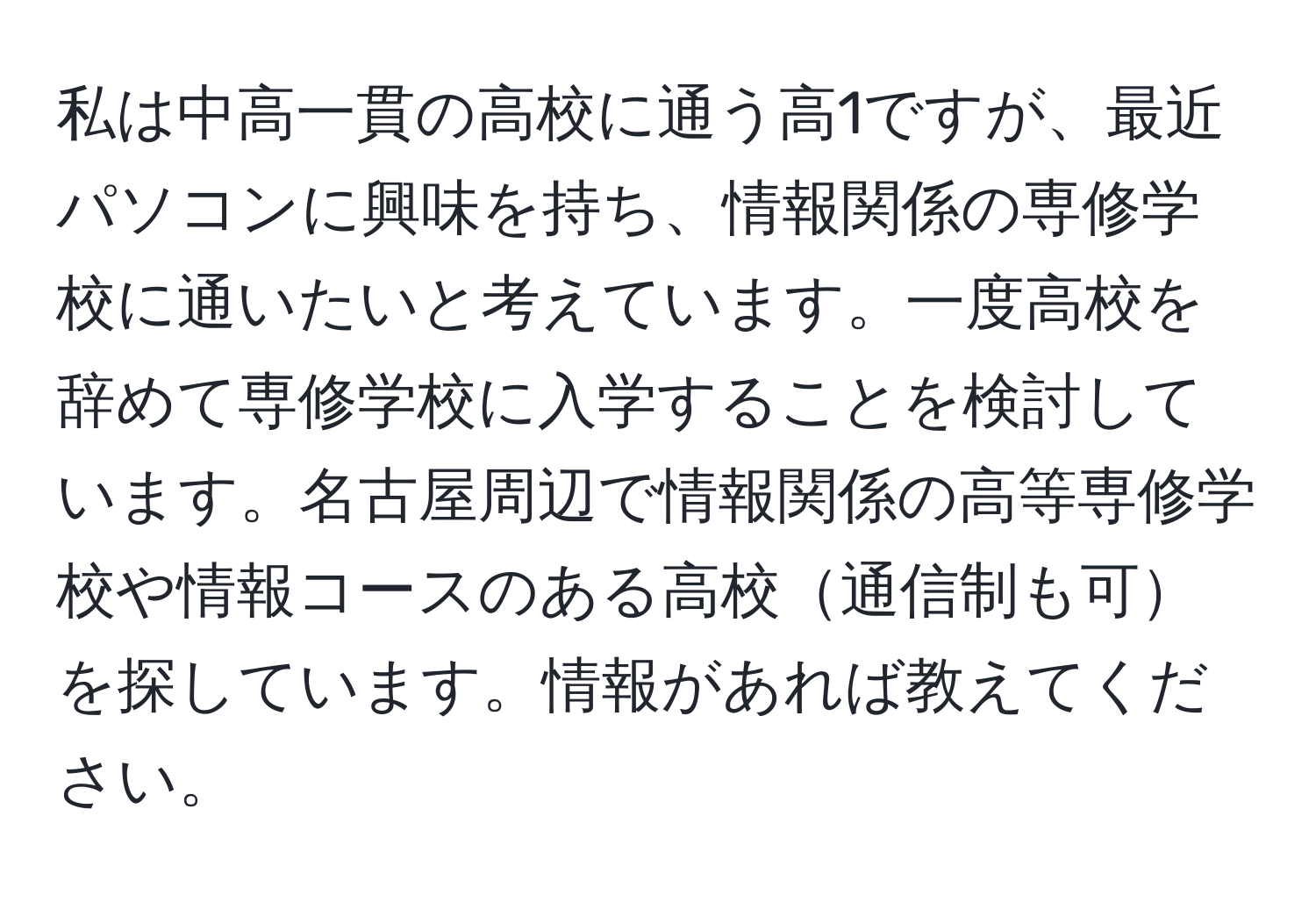 私は中高一貫の高校に通う高1ですが、最近パソコンに興味を持ち、情報関係の専修学校に通いたいと考えています。一度高校を辞めて専修学校に入学することを検討しています。名古屋周辺で情報関係の高等専修学校や情報コースのある高校通信制も可を探しています。情報があれば教えてください。