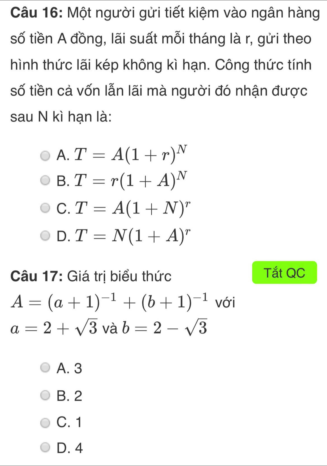 Một người gửi tiết kiệm vào ngân hàng
số tiền A đồng, lãi suất mỗi tháng là r, gửi theo
hình thức lãi kép không kì hạn. Công thức tính
số tiền cả vốn lẫn lãi mà người đó nhận được
sau N kì hạn là:
A. T=A(1+r)^N
B. T=r(1+A)^N
C. T=A(1+N)^r
D. T=N(1+A)^r
Câu 17: Giá trị biểu thức
Tắt QC
A=(a+1)^-1+(b+1)^-1 với
a=2+sqrt(3) và b=2-sqrt(3)
A. 3
B. 2
C. 1
D. 4