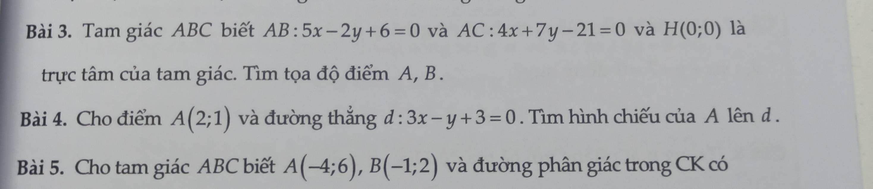 Tam giác ABC biết AB:5x-2y+6=0 và AC:4x+7y-21=0 và H(0;0) là 
trực tâm của tam giác. Tìm tọa độ điểm A, B. 
Bài 4. Cho điểm A(2;1) và đường thắng d:3x-y+3=0. Tìm hình chiếu của A lên d. 
Bài 5. Cho tam giác ABC biết A(-4;6), B(-1;2) và đường phân giác trong CK có