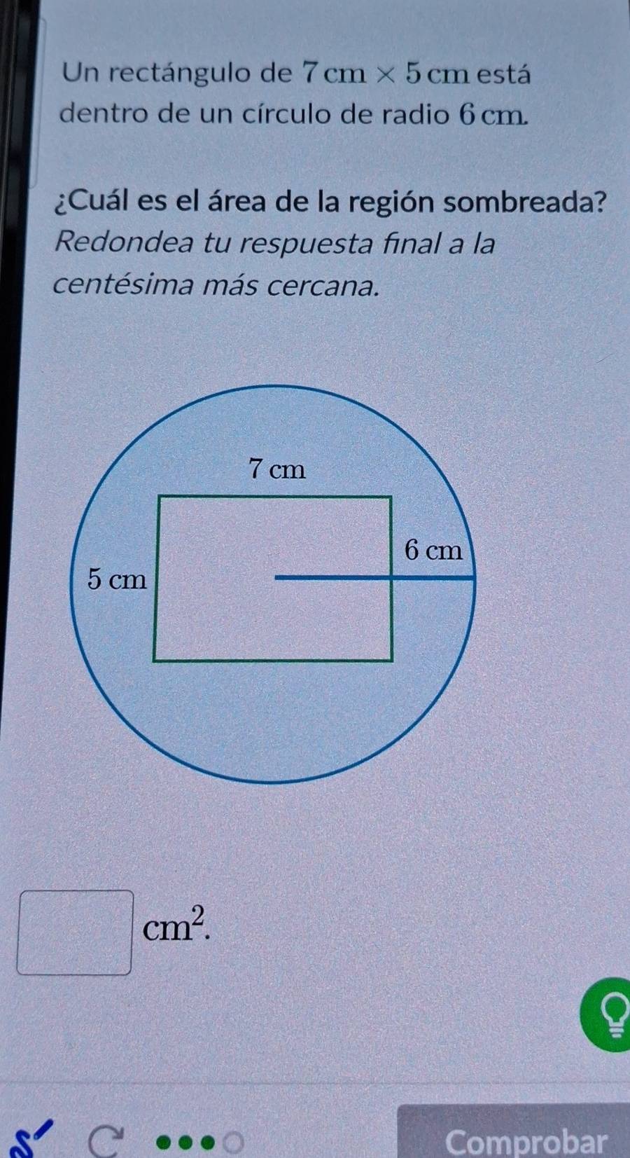 Un rectángulo de 7cm* 5cm está 
dentro de un círculo de radio 6 cm. 
¿Cuál es el área de la región sombreada? 
Redondea tu respuesta final a la 
centésima más cercana.
□ cm^2. 
Comprobar