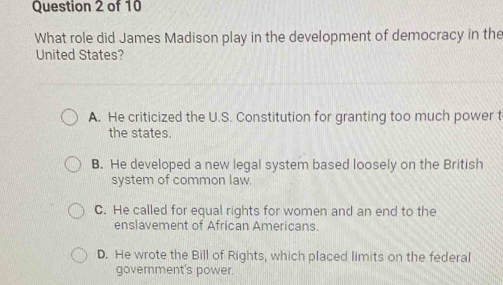 What role did James Madison play in the development of democracy in the
United States?
A. He criticized the U.S. Constitution for granting too much power t
the states.
B. He developed a new legal system based loosely on the British
system of common law.
C. He called for equal rights for women and an end to the
enslavement of African Americans.
D. He wrote the Bill of Rights, which placed limits on the federal
government's power.