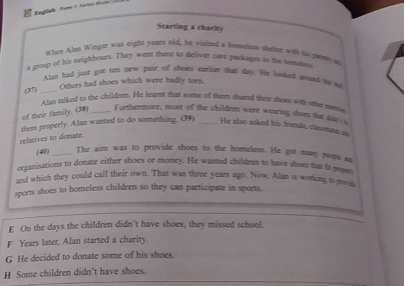 Engliela Foms 1. Katas Mcda 
Starting a charity
When Alan Winger was eight years old, he visited a homeless shelter with his pass ao
a group of his neighbours. They went there to deliver care packages to the handen
Alan had just got ten new pair of shoes earlier that day. He lotked munt to ad
67 _Others had shoes which were badly torn.
Alan talked to the children. He learnt that some of them shared their saoes with oter meaon
of their family. (38) _Furthermore, most of the children were wearing shoes that dar h
them properly. Alan wanted to do something. (39) _He also asked his friends, clammes ad
relatives to donate.
(40) _The aim was to provide shoes to the homeless. He got many poople a
organisations to donate either shoes or money. He wanted children to have shees that ir pupaty
and which they could call their own. That was three years ago. Now, Alan is working to pode
sports shoes to homeless children so they can participate in sports.
E On the days the children didn't have shoes, they missed school.
F Years later, Alan started a charity.
G He decided to donate some of his shoes.
H Some children didn’t have shoes.