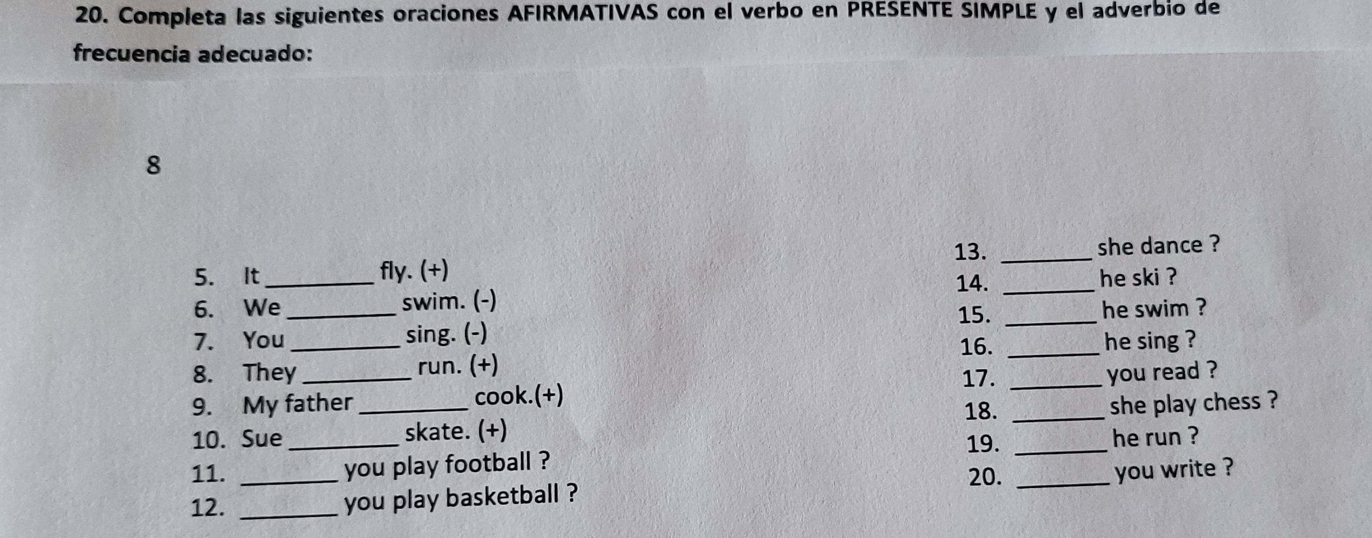 Completa las siguientes oraciones AFIRMATIVAS con el verbo en PRESENTE SIMPLE y el adverbio de 
frecuencia adecuado: 
8 
13. _she dance ? 
5. It _fly. (+) 14. _he ski ? 
6. We _swim. (-) 
15. _he swim ? 
7. You _sing. (-) 
16. _he sing ? 
run. (+) 
8. They _17. _you read ? 
9. My father cook.(+) 
18. 
10. Sue_ _skate. (+) _she play chess ? 
19. _he run ? 
11. _you play football ? 
20. _you write ? 
12. _you play basketball ?