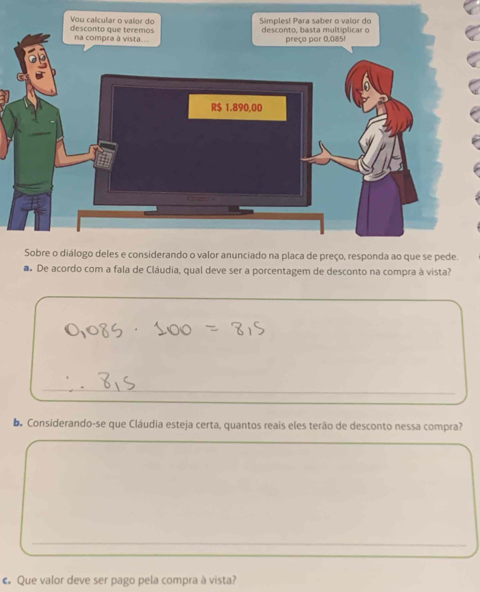 De acordo com a fala de Cláudia, qual deve ser a porcentagem de desconto na compra à vista? 
_ 
_ 
De Considerando-se que Cláudia esteja certa, quantos reais eles terão de desconto nessa compra? 
_ 
_ 
_ 
c Que valor deve ser pago pela compra à vista?