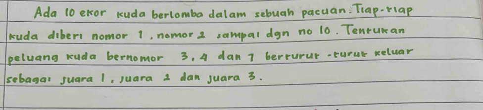 Ada 10 elor kuda berlomba dalam sebuah pacuan: Tiap-rlap 
buda diber1 nomor 1, nomor 2 sampal dgn no 10. Tenrukan 
eluang ruda bernomor 3. 4 dan 7 berturur-turur reluar 
sebagal suara 1, juara 1 dan juara 3.