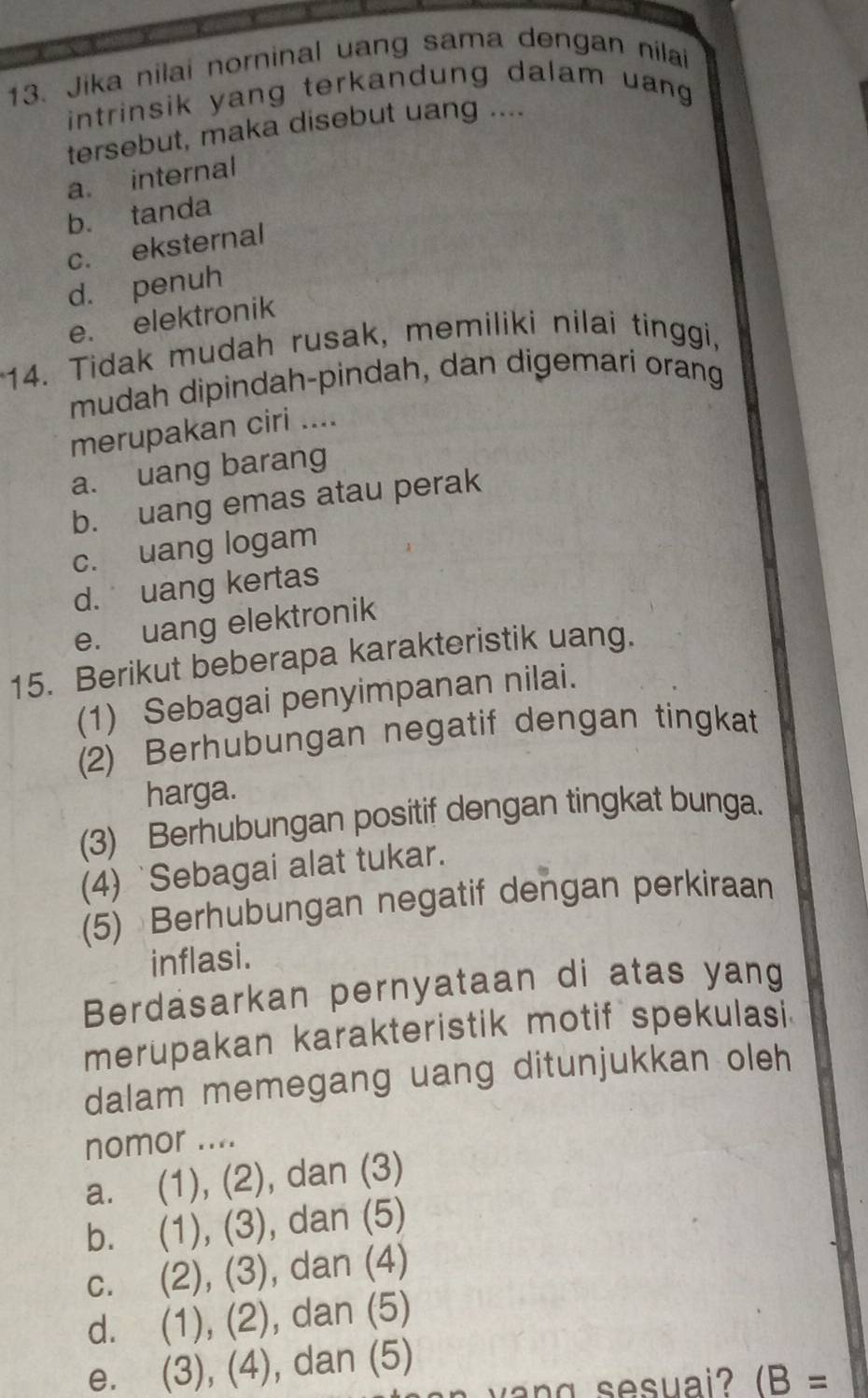 Jika nilai norninal uang sama dengan nílai
intrinsik yang terkandung dalam uang .
tersebut, maka disebut uang ....
a. internal
b. tanda
c. eksternal
d. penuh
e. elektronik
14. Tidak mudah rusak, memiliki nilai tinggi,
mudah dipindah-pindah, dan digemari orang
merupakan ciri ....
a. uang barang
b. uang emas atau perak
c. uang logam
d. uang kertas
e. uang elektronik
15. Berikut beberapa karakteristik uang.
(1) Sebagai penyimpanan nilai.
(2) Berhubungan negatif dengan tingkat
harga.
(3) Berhubungan positif dengan tingkat bunga.
(4) `Sebagai alat tukar.
(5) Berhubungan negatif dengan perkiraan
inflasi.
Berdasarkan pernyataan di atas yang
merupakan karakteristik motif spekulasi
dalam memegang uang ditunjukkan oleh
nomor ....
a. (1), (2), dan (3)
b. (1), (3), ), dan (5)
C. , (2), (3) , dan (4)
d. (1), ( 2 ), dan (5)
e. (3),( 4 ), dan (5)
w a n g sesuai? (B=