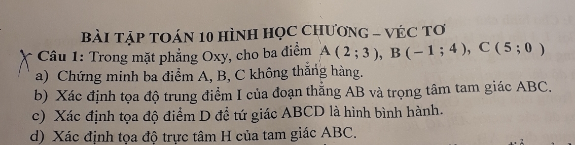 BÀI TẠP TOÁN 10 HÌNH HọC CHƯơNG - VÉC Tơ 
Câu 1: Trong mặt phẳng Oxy, cho ba điểm A(2;3), B(-1;4), C(5;0)
a) Chứng minh ba điểm A, B, C không thăng hàng. 
b) Xác định tọa độ trung điểm I của đoạn thắng AB và trọng tâm tam giác ABC. 
c) Xác định tọa độ điểm D để tứ giác ABCD là hình bình hành. 
d) Xác định tọa độ trực tâm H của tam giác ABC.