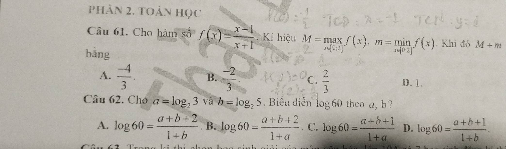 PHÂN 2. TOÁN HọC
Câu 61. Cho hàm số f(x)= (x-1)/x+1 . Kí hiệu M=max∈tlimits _x∈ [0,2]f(x), m=min_xf(x). Khi đó M+m
bǎng
A.  (-4)/3 .
B.  (-2)/3 .
C.  2/3  D. 1.
Câu 62. Cho a=log _23 và b=log _25. Biểu diễn log 60 theo a, b?
A. log 60= (a+b+2)/1+b  B. log 60= (a+b+2)/1+a . C. log 60= (a+b+1)/1+a  D. log 60= (a+b+1)/1+b .