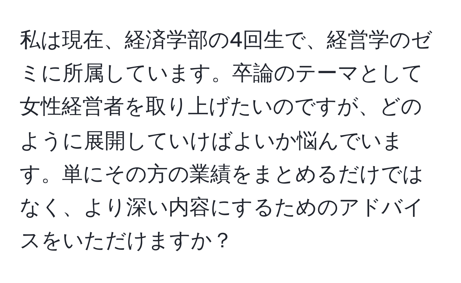 私は現在、経済学部の4回生で、経営学のゼミに所属しています。卒論のテーマとして女性経営者を取り上げたいのですが、どのように展開していけばよいか悩んでいます。単にその方の業績をまとめるだけではなく、より深い内容にするためのアドバイスをいただけますか？