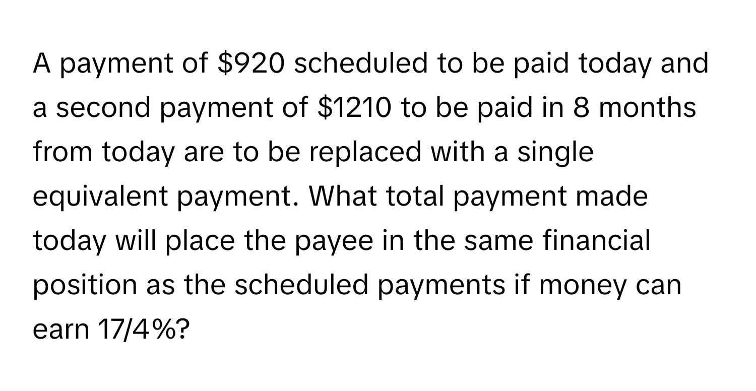 A payment of $920 scheduled to be paid today and a second payment of $1210 to be paid in 8 months from today are to be replaced with a single equivalent payment. What total payment made today will place the payee in the same financial position as the scheduled payments if money can earn 17/4%?