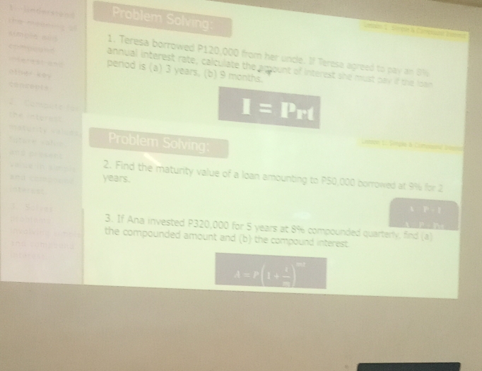 ]inderstend Problem Solving: 
Smie& Comer 
hé zéng 1. Teresa borrowed P120,000 from her uncle. If Teresa agreed to pay an 8%
atmeea aud annual interest rate, calculate the amount of interest she must pay if the loan 
erest and 
comaousd period is (a) 3 years, (b) 9 months. 
otner kèi 
Co m pn t e f 
the interest
I= Prt 
maturity valices 
Tatare valé Problem Solving: 
Va é n si e 
ans decsént 2. Find the maturity value of a loan amounting to P50,000 borrowed at 9% for 2
a” ; years. 
interest 
A∩ P=1
F . P
3. If Ana invested P320,000 for 5 years at 8% compounded quarterly, find (a) 
the compounded amount and (b) the compound interest
x=x(1+ 5/7 )^□ 