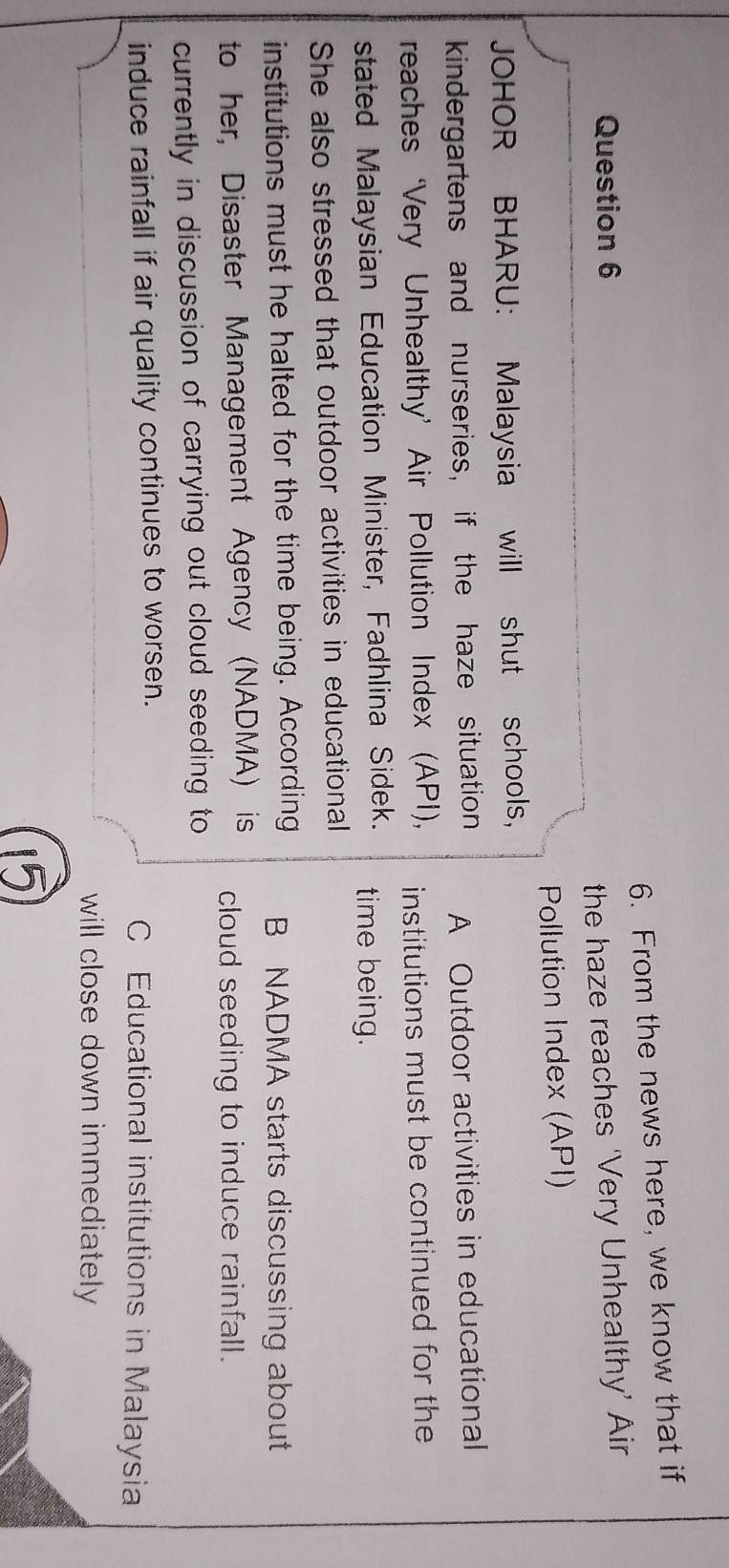 From the news here, we know that if
Question 6
the haze reaches ‘Very Unhealthy’ Air
Pollution Index (API)
JOHOR BHARU: Malaysia will shut schools，
kindergartens and nurseries, if the haze situation A Outdoor activities in educational
reaches ‘Very Unhealthy’ Air Pollution Index (API), institutions must be continued for the
stated Malaysian Education Minister, Fadhlina Sidek. time being.
She also stressed that outdoor activities in educational
institutions must he halted for the time being. According B NADMA starts discussing about
to her, Disaster Management Agency (NADMA) is cloud seeding to induce rainfall.
currently in discussion of carrying out cloud seeding to
induce rainfall if air quality continues to worsen. C Educational institutions in Malaysia
will close down immediately