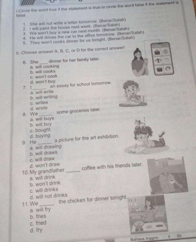 Circle the word true if the statement is true or circle the word false if the statement is
false
1. She will not write a letter tomorrow. (Benar/Salah)
2. I will paint the house next week. (Benar/Salah)
3. We won't buy a new car next month. (Benar/Salah)
4. He will drives the car to the office tomorrow. (Benar/Salah)
5. They won't cooks dinner for us tonight. (Benar/Salah)
II. Choose answer A, B, C, or D for the correct answer!
6. She_ dinner for her family later.
a. will cooking
b. will cooks
c. won't cook
d. won't buy
7. 1_ an essay for school tomorrow.
a. will write
b. will writing
c. writes
d. wrote
8. We _some groceries later.
a. will buys
b. will buy
c. bought
d. buying
9. He _a picture for the art exhibition.
a. will drawing
b. will draws
c. will draw
d. won't draw
10. My grandfather _coffee with his friends later.
a. will drink
b. won't drink
c. will drinks
d. will not drinks
11. We _the chicken for dinner tonight.
a. will fry
b. fries
c. fried
d. fry
Bahasa Inggris 6b