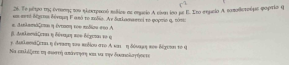 Το μετροο της εέντασης του ηλεκτρικού πεδίου σε σημείο Α είναι ίσο με Ε. Στο σημείο Α τοποθετούμε φορτίο ς
και αυντό δέχεται δύναμη Καπό το πεδίο. Αν διπλασιαστεί το φορτίο ς, τότε:
α Διπλασιάζεταιηένταση του πεδίου στο Α
β. Αιτλασιάζεται η δύναμη που δέχεται το ς
γ διτλασιάζεται η ένταοσηοτου πεδίου στο Α και τη δόναμη πουνοδέχεταιτο ς
Να επιλέξετε τη σωστή απάντηση και να την δικαιολογήσετε