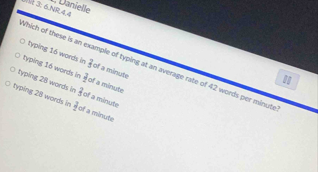 L, Danielle
Unit 3: 6.NR.4.4
typing 16 words in  2/3  of a minute
Which of these is an example of typing at an average rate of 42 words per minute
typing 16 words in  3/2  of a minute
11
typing 28 words in  2/3  of a minute
typing 28 words in  3/2 endarray of a minute