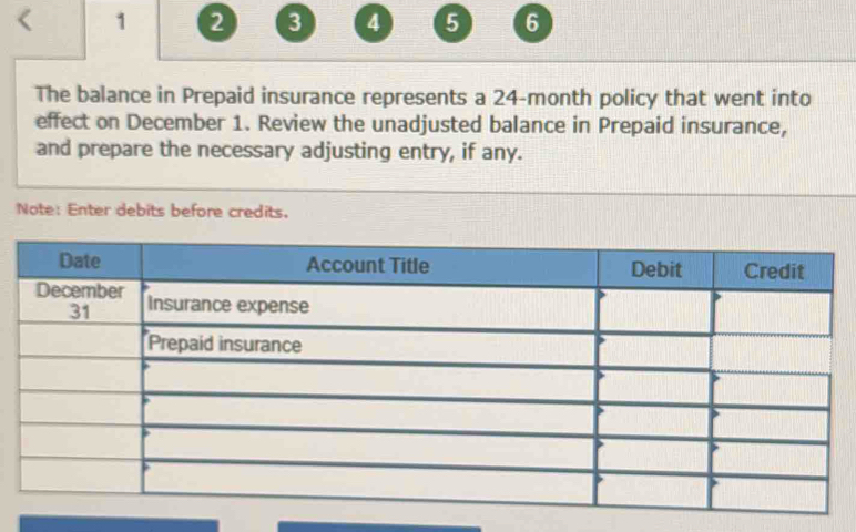 < 1 2 3 4 5 6 
The balance in Prepaid insurance represents a 24-month policy that went into 
effect on December 1. Review the unadjusted balance in Prepaid insurance, 
and prepare the necessary adjusting entry, if any. 
Note: Enter debits before credits.