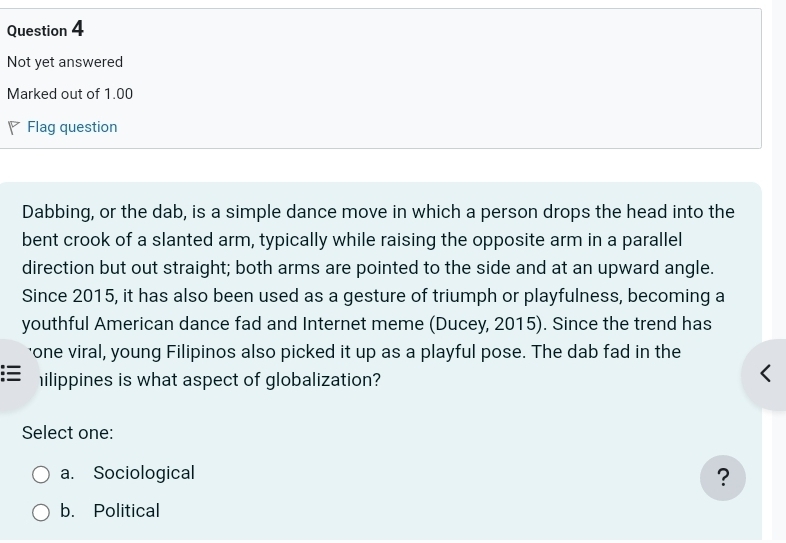 Not yet answered
Marked out of 1.00
Flag question
Dabbing, or the dab, is a simple dance move in which a person drops the head into the
bent crook of a slanted arm, typically while raising the opposite arm in a parallel
direction but out straight; both arms are pointed to the side and at an upward angle.
Since 2015, it has also been used as a gesture of triumph or playfulness, becoming a
youthful American dance fad and Internet meme (Ducey, 2015). Since the trend has
'one viral, young Filipinos also picked it up as a playful pose. The dab fad in the
ilippines is what aspect of globalization?
Select one:
a. Sociological
?
b. Political