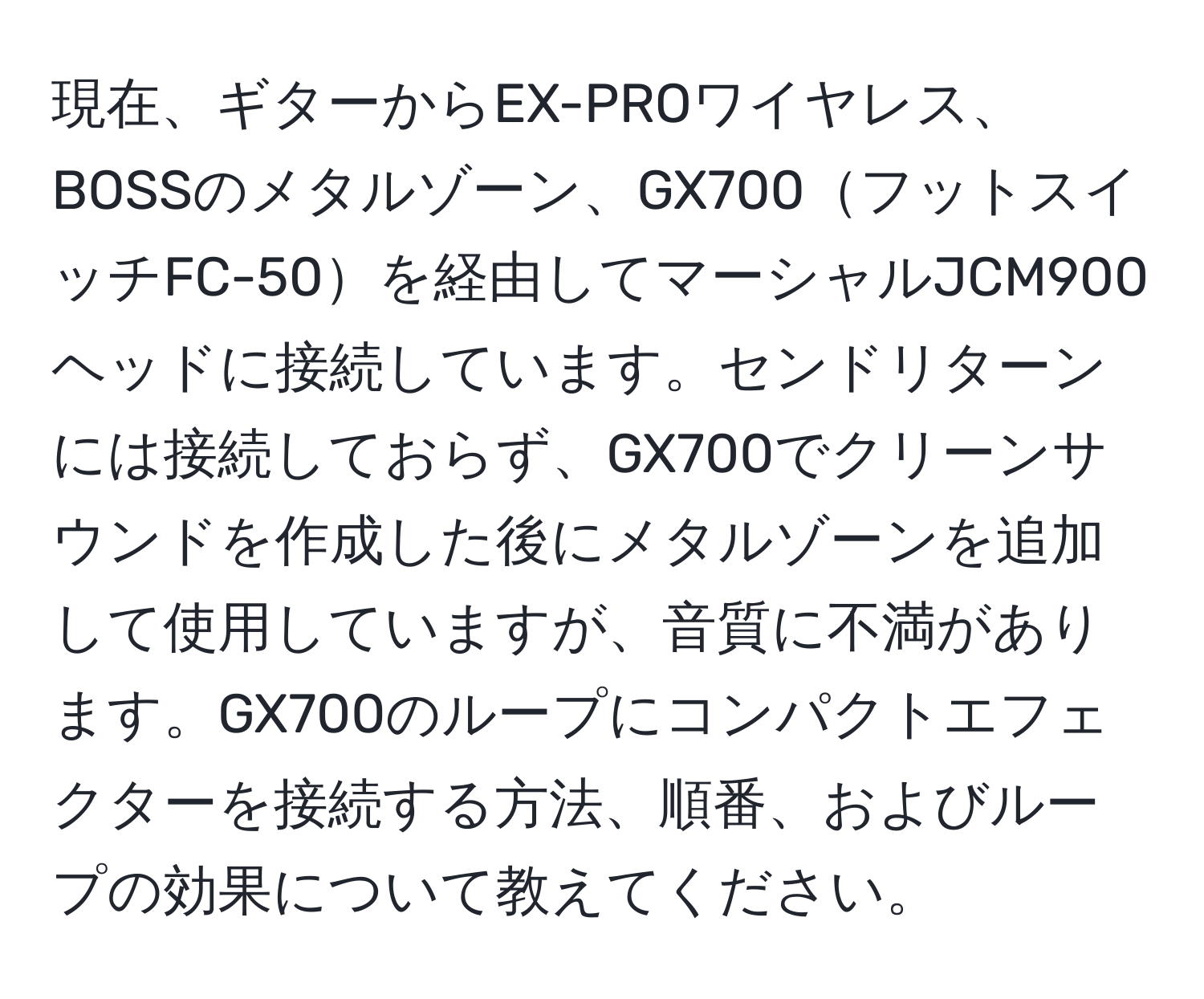 現在、ギターからEX-PROワイヤレス、BOSSのメタルゾーン、GX700フットスイッチFC-50を経由してマーシャルJCM900ヘッドに接続しています。センドリターンには接続しておらず、GX700でクリーンサウンドを作成した後にメタルゾーンを追加して使用していますが、音質に不満があります。GX700のループにコンパクトエフェクターを接続する方法、順番、およびループの効果について教えてください。