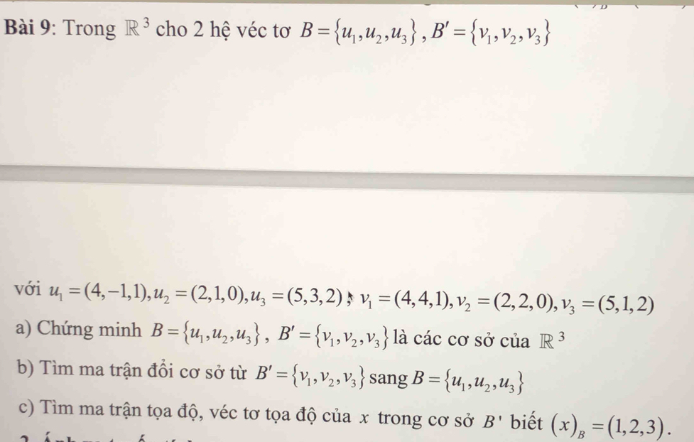 Trong R^3 cho 2 hệ véc tơ B= u_1,u_2,u_3 , B'= v_1,v_2,v_3
với u_1=(4,-1,1), u_2=(2,1,0), u_3=(5,3,2) v_1=(4,4,1), v_2=(2,2,0), v_3=(5,1,2)
a) Chứng minh B= u_1,u_2,u_3 , B'= v_1,v_2,v_3 là các cơ sở của R^3
b) Tìm ma trận đổi cơ sở từ B'= v_1,v_2,v_3 sang B= u_1,u_2,u_3
c) Tìm ma trận tọa độ, véc tơ tọa độ của x trong cơ sở B' biết (x)_B=(1,2,3).