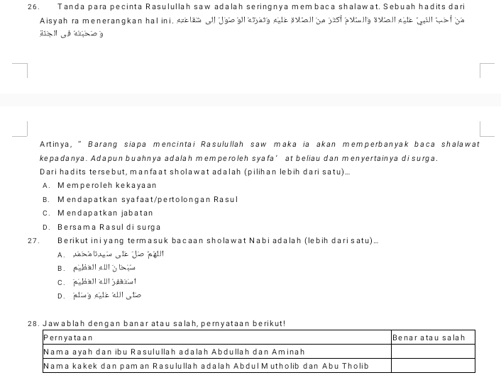 Tanda para pecinta Rasulullah saw adalah seringnya membaca shalawat, Sebuah hadits dari
Aisyah ra menerangkan hal ini, exclan ll lgo gll asag site sviall be jast polly svall ale will te f ya
g é db io 
Artinya, “ Barang siapa mencintai Rasulullah saw maka ia akan memperbanyak baca shalawat
kepadanya. Adapun buahnya adalah memperoleh syafa’ at beliau dan menyertainya di surga.
Dari hadits tersebut, manfaat sholawat adalah (pilihan lebih dari satu) ...
A. Memperoleh kekayaan
B. Mendapatkan syafaat/pertolongan Rasul
C. Mendapatkan jabatan
D. Bersama Rasul di surga
27. Berikut iniyang termasuk bacaan sholawat Nabi adalah (lebih darisatu)...
A. ns o bai Ll Jiojgl
B. palla
C. aall all psl
D. aling ale alll to
28. Jawablah dengan banar atau salah, pernyataan berikut!