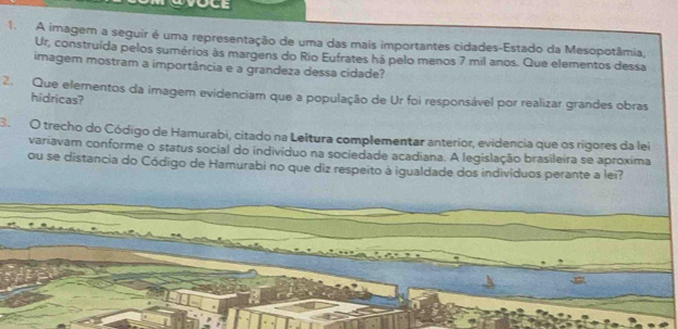 A imagem a seguir é uma representação de uma das mais importantes cidades-Estado da Mesopotâmia, 
Ur, construída pelos sumérios às margens do Rio Eufrates há pelo menos 7 mil anos. Que elementos dessa 
imagem mostram a importância e a grandeza dessa cidade? 
2. Que elementos da imagem evidenciam que a população de Ur foi responsável por realizar grandes obras 
hidricas? 
3. O trecho do Código de Hamurabi, citado na Leltura complementar anterior, evidencia que os rigores da lei 
variavam conforme o status social do indivíduo na sociedade acadiana. A legislação brasileira se aproxima 
ou se distancia do Código de Hamurabi no que diz respeito à igualdade dos indivíduos perante a lei?