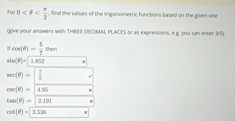 For 0 , find the values of the trigonometric functions based on the given one 
(give your answers with THREE DECIMAL PLACES or as expressions, e.g. you can enter 3/5). 
If cos (θ )= 5/7 then
sin (θ )=1.852
×
sec (θ )=| 7/5 
csc (θ )= 4.95
×
tan (θ )=[2.191
×
cot (θ )=3.536
×