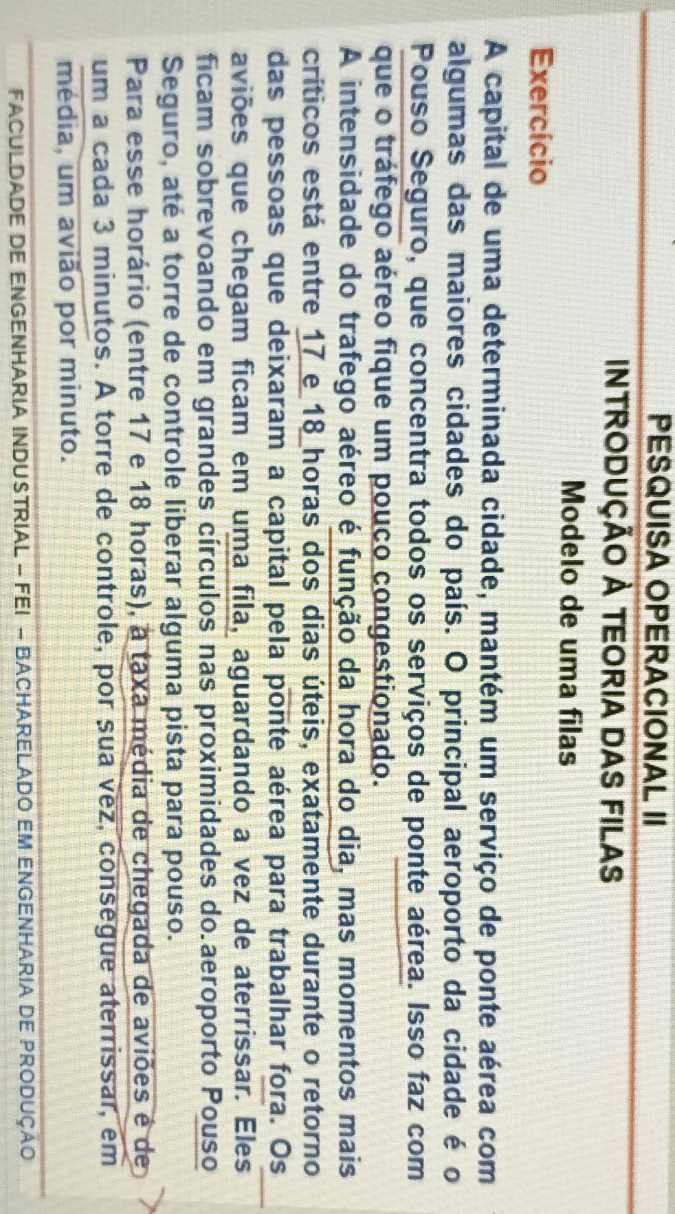 PESQUISA OPERACIONAL II 
INTRODUÇÃO À TEORIA DAS FILAS 
Modelo de uma filas 
Exercício 
A capital de uma determinada cidade, mantém um serviço de ponte aérea com 
algumas das maiores cidades do país. O principal aeroporto da cidade é o 
Pouso Seguro, que concentra todos os serviços de ponte aérea. Isso faz com 
que o tráfego aéreo fique um pouco congestionado. 
A intensidade do trafego aéreo é função da hora do dia, mas momentos mais 
críticos está entre 17 e 18 horas dos dias úteis, exatamente durante o retorno 
das pessoas que deixaram a capital pela ponte aérea para trabalhar fora. Os 
aviões que chegam ficam em uma fila, aguardando a vez de aterrissar. Eles 
ficam sobrevoando em grandes círculos nas proximidades do aeroporto Pouso 
Seguro, até a torre de controle liberar alguma pista para pouso. 
Para esse horário (entre 17 e 18 horas), a taxa média de chegada de aviões é de 
um a cada 3 minutos. A torre de controle, por sua vez, consegue aterrissar, em 
média, um avião por minuto. 
FACULDADE DE ENGENHARIA INDUSTRIAL - FEI - BACHAReLADO EM ENGenhAria DE PRodução