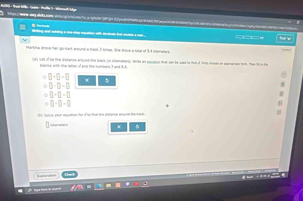 ALEKS - Trust Mills - Learn - Profile 1 - Microsoft Edge 
https://www-qwq.alels.com/alekscgi/xtsLexe/1o_u-lgNs1kr7j8P3jH-lQTyvvdHtP6W0cqcWdIACR0Qww24GWln56M551p0r8fcA8bd56Mfeq707f3nilcn1.pfgf1af5af19by1fcee729)dont 
O Decimals 
Writing and solving a one-step equation with decimals that models a real-... 
Trust V 
Martina drove her go-kart around a track 3 times. She drove a total of 8.4 kilometers. 
Eqald 
(a) Let d be the distance around the track (in kilometers). Write an equation that can be used to find d First choose an appropriate form. Then fill in the 
blanks with the letter and the numbers 3 and 8.4. 
2
□ +□ =□ × 5
□ -□ =□
□ * □ =□
□ / □ =□

(b) Solve your equation for ato find the distance around the track.
kilometers
× 
Explanation Check 
Type here to search