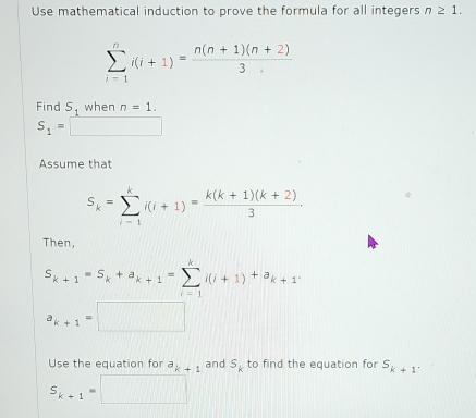 Use mathematical induction to prove the formula for all integers n≥ 1.
sumlimits _(i=1)^ni(i+1)= (n(n+1)(n+2))/3 
Find S_1 when n=1.
S_1= □ 
Assume that
S_k=sumlimits _(i-1)^ki(i+1)= (k(k+1)(k+2))/3 . 
Then,
S_k+1=S_k+a_k+1=sumlimits _(i=1)^ki(i+1)+a_k+1.
a_k+1=□
Use the equation for a_k+1 and S_k to find the equation for S_k+1
S_k+1=□