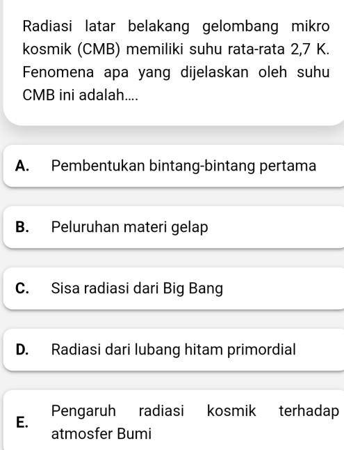 Radiasi latar belakang gelombang mikro
kosmik (CMB) memiliki suhu rata-rata 2,7 K.
Fenomena apa yang dijelaskan oleh suhu
CMB ini adalah....
A. Pembentukan bintang-bintang pertama
B. Peluruhan materi gelap
C. Sisa radiasi dari Big Bang
D. Radiasi dari lubang hitam primordial
E. Pengaruh radiasi kosmik terhadap
atmosfer Bumi