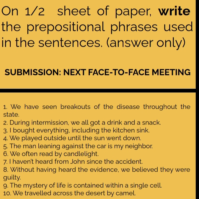 On 1/2 sheet of paper, write 
the prepositional phrases used 
in the sentences. (answer only) 
SUBMISSION: NEXT FACE-TO-FACE MEETING 
1. We have seen breakouts of the disease throughout the 
state. 
2. During intermission, we all got a drink and a snack. 
3. I bought everything, including the kitchen sink. 
4. We played outside until the sun went down. 
5. The man leaning against the car is my neighbor 
6. We often read by candlelight. 
7. I haven't heard from John since the accident. 
8. Without having heard the evidence, we believed they were 
guilty. 
9. The mystery of life is contained within a single cell. 
10. We travelled across the desert by camel.