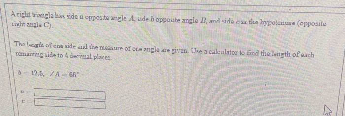 A right triangle has side α opposite angle A, side b opposite angle B, and side c as the hypotenuse (opposite 
right angle C). 
The length of one side and the measure of one angle are given. Use a calculator to find the length of each 
remaining side to 4 decimal places.
b=12.5, ∠ A=66°
a=□
c=□