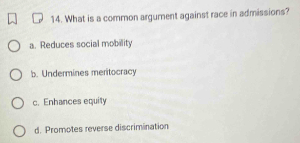 What is a common argument against race in admissions?
a. Reduces social mobility
b. Undermines meritocracy
c. Enhances equity
d. Promotes reverse discrimination