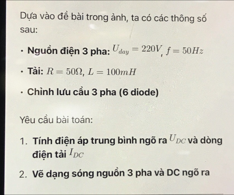 Dựa vào đề bài trong ảnh, ta có các thông số 
sau: 
Nguồn điện 3 pha: U_day=220V, f=50Hz
Tải: R=50Omega , L=100mH
Chỉnh lưu cầu 3 pha (6 diode) 
Yu cầu bài toán: 
1. Tính điện áp trung bình ngõ ra Ứpc và dòng 
điện tải I_DC
2. Vẽ dạng sóng nguồn 3 pha và DC ngõ ra