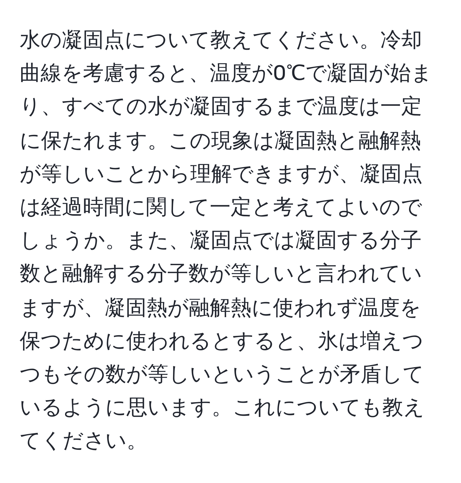 水の凝固点について教えてください。冷却曲線を考慮すると、温度が0℃で凝固が始まり、すべての水が凝固するまで温度は一定に保たれます。この現象は凝固熱と融解熱が等しいことから理解できますが、凝固点は経過時間に関して一定と考えてよいのでしょうか。また、凝固点では凝固する分子数と融解する分子数が等しいと言われていますが、凝固熱が融解熱に使われず温度を保つために使われるとすると、氷は増えつつもその数が等しいということが矛盾しているように思います。これについても教えてください。