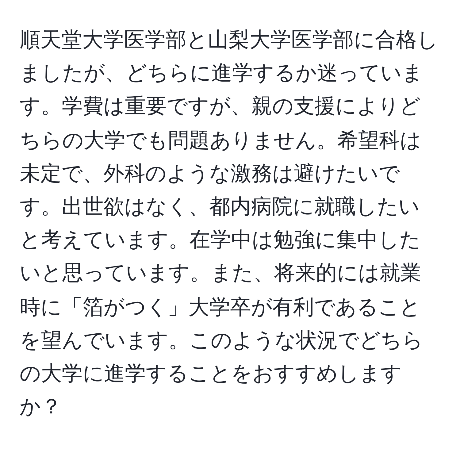 順天堂大学医学部と山梨大学医学部に合格しましたが、どちらに進学するか迷っています。学費は重要ですが、親の支援によりどちらの大学でも問題ありません。希望科は未定で、外科のような激務は避けたいです。出世欲はなく、都内病院に就職したいと考えています。在学中は勉強に集中したいと思っています。また、将来的には就業時に「箔がつく」大学卒が有利であることを望んでいます。このような状況でどちらの大学に進学することをおすすめしますか？