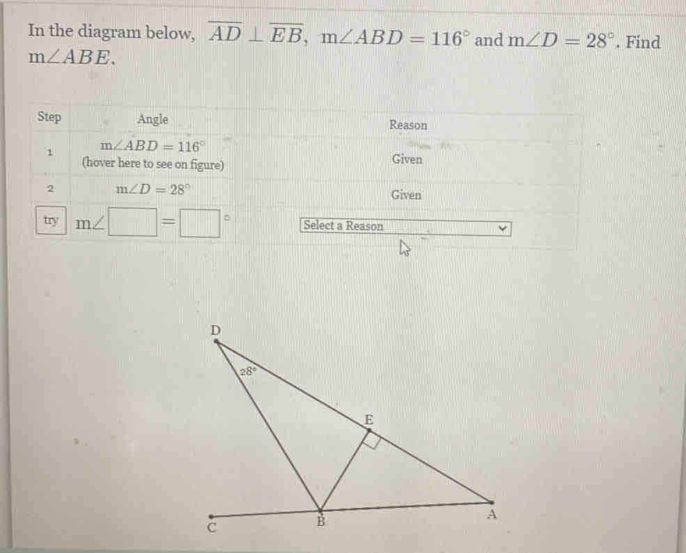 In the diagram below, overline AD⊥ overline EB,m∠ ABD=116° and m∠ D=28°. Find
m∠ ABE.
Step Angle Reason
1 m∠ ABD=116°
(hover here to see on figure) Given
2 m∠ D=28° Given
try m∠ □ =□° Select a Reason