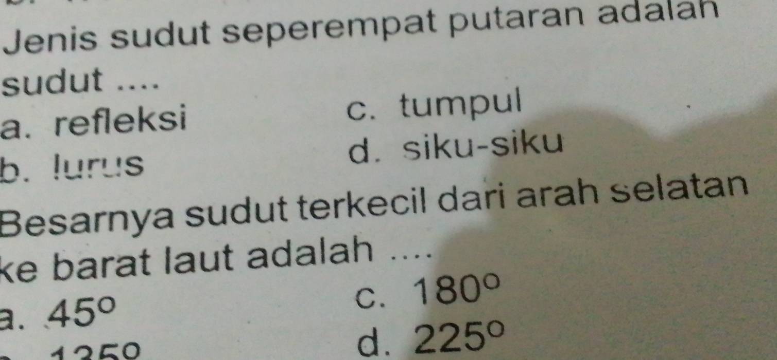 Jenis sudut seperempat putaran adalah
sudut ....
a. refleksi c. tumpul
b. lurus d. siku-siku
Besarnya sudut terkecil dari arah selatan
ke barat laut adalah ....
a. 45°
C. 180°
250
d. 225°